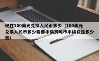 现在100美元兑换人民币多少（100美元兑换人民币多少需要手续费吗币手续费是多少钱）