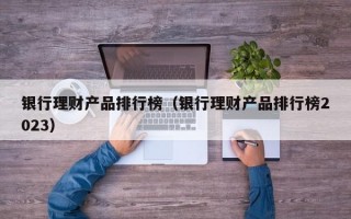 银行理财产品排行榜（银行理财产品排行榜2023）