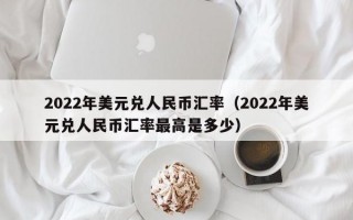 2022年美元兑人民币汇率（2022年美元兑人民币汇率最高是多少）