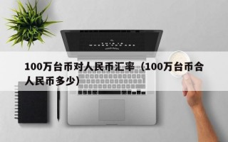 100万台币对人民币汇率（100万台币合人民币多少）