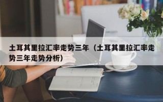 土耳其里拉汇率走势三年（土耳其里拉汇率走势三年走势分析）