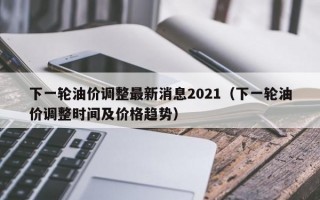 下一轮油价调整最新消息2021（下一轮油价调整时间及价格趋势）