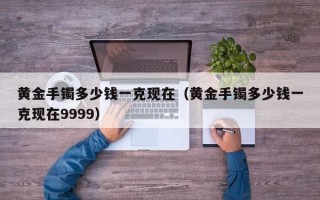 黄金手镯多少钱一克现在（黄金手镯多少钱一克现在9999）