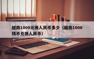 越南1000元换人民币多少（越南1000钱币兑换人民币）