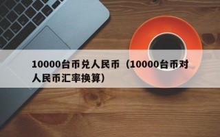 10000台币兑人民币（10000台币对人民币汇率换算）