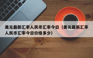 美元最新汇率人民币汇率今日（美元最新汇率人民币汇率今日价格多少）