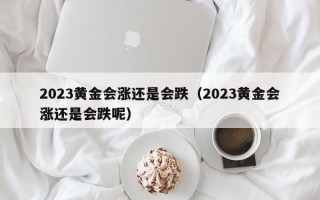 2023黄金会涨还是会跌（2023黄金会涨还是会跌呢）