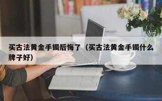 买古法黄金手镯后悔了（买古法黄金手镯什么牌子好）