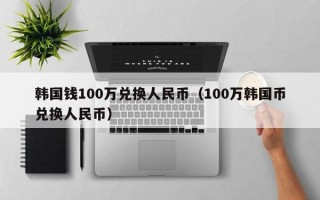 韩国钱100万兑换人民币（100万韩国币兑换人民币）