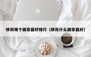 移民哪个国家最好排行（移民什么国家最好）