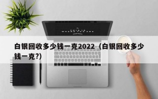 白银回收多少钱一克2022（白银回收多少钱一克?）