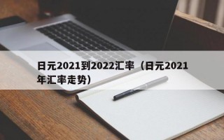 日元2021到2022汇率（日元2021年汇率走势）