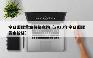 今日国际黄金价格查询（2023年今日国际黄金价格）