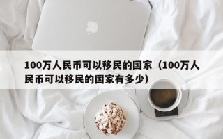 100万人民币可以移民的国家（100万人民币可以移民的国家有多少）