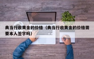 典当行收黄金的价格（典当行收黄金的价格需要本人签字吗）