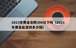 2023年黄金会跌300以下吗（2023年黄金能涨到多少钱）