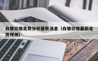 白银价格走势分析最新消息（白银价格最新走势预测）