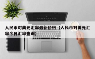 人民币对美元汇率最新价格（人民币对美元汇率今日汇率查询）