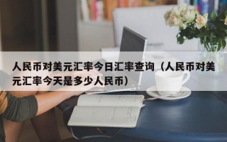 人民币对美元汇率今日汇率查询（人民币对美元汇率今天是多少人民币）