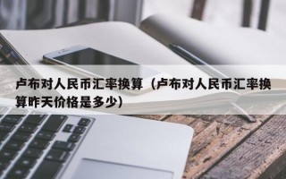 卢布对人民币汇率换算（卢布对人民币汇率换算昨天价格是多少）