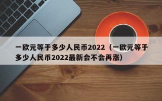 一欧元等于多少人民币2022（一欧元等于多少人民币2022最新会不会再涨）