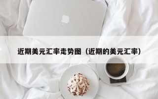 近期美元汇率走势图（近期的美元汇率）