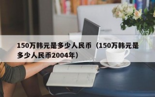 150万韩元是多少人民币（150万韩元是多少人民币2004年）