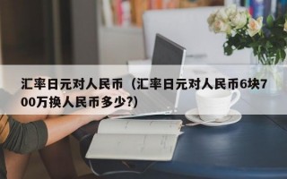 汇率日元对人民币（汇率日元对人民币6块700万换人民币多少?）