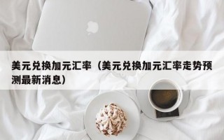 美元兑换加元汇率（美元兑换加元汇率走势预测最新消息）