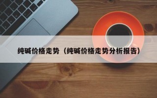 纯碱价格走势（纯碱价格走势分析报告）