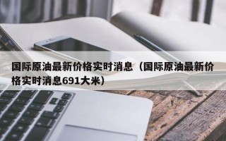 国际原油最新价格实时消息（国际原油最新价格实时消息691大米）