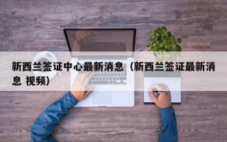 新西兰签证中心最新消息（新西兰签证最新消息 视频）