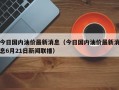 今日国内油价最新消息（今日国内油价最新消息6月21日新闻联播）