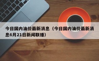 今日国内油价最新消息（今日国内油价最新消息6月21日新闻联播）