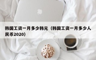 韩国工资一月多少韩元（韩国工资一月多少人民币2020）