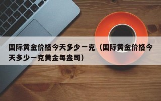 国际黄金价格今天多少一克（国际黄金价格今天多少一克黄金每盎司）