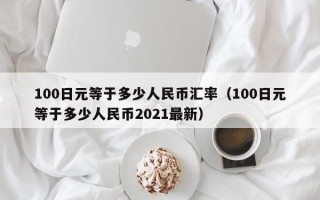 100日元等于多少人民币汇率（100日元等于多少人民币2021最新）