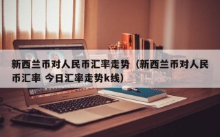 新西兰币对人民币汇率走势（新西兰币对人民币汇率 今日汇率走势k线）