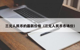 三元人民币的最新价格（三元人民币市场价）