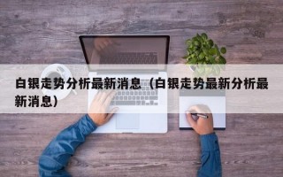 白银走势分析最新消息（白银走势最新分析最新消息）