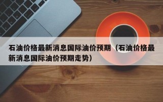 石油价格最新消息国际油价预期（石油价格最新消息国际油价预期走势）