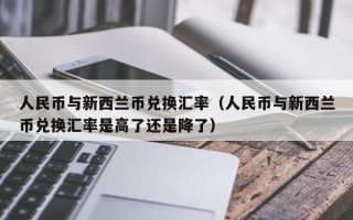 人民币与新西兰币兑换汇率（人民币与新西兰币兑换汇率是高了还是降了）