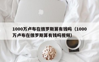 1000万卢布在俄罗斯算有钱吗（1000万卢布在俄罗斯算有钱吗视频）