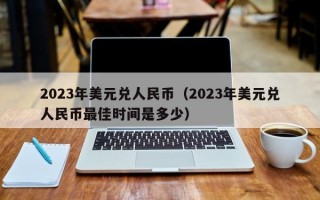 2023年美元兑人民币（2023年美元兑人民币最佳时间是多少）