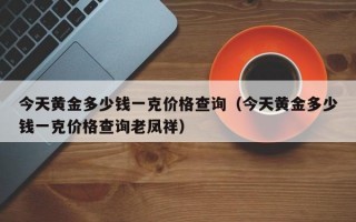 今天黄金多少钱一克价格查询（今天黄金多少钱一克价格查询老凤祥）