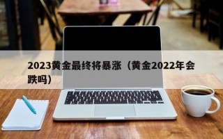 2023黄金最终将暴涨（黄金2022年会跌吗）