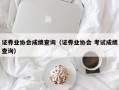 证券业协会成绩查询（证券业协会 考试成绩查询）