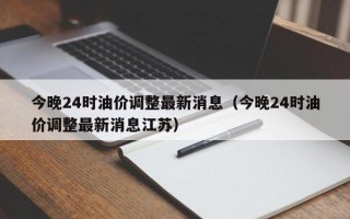 今晚24时油价调整最新消息（今晚24时油价调整最新消息江苏）