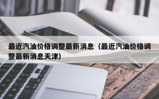 最近汽油价格调整最新消息（最近汽油价格调整最新消息天津）