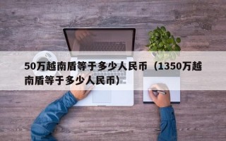 50万越南盾等于多少人民币（1350万越南盾等于多少人民币）